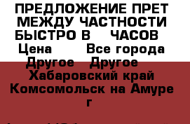 ПРЕДЛОЖЕНИЕ ПРЕТ МЕЖДУ ЧАСТНОСТИ БЫСТРО В 72 ЧАСОВ › Цена ­ 0 - Все города Другое » Другое   . Хабаровский край,Комсомольск-на-Амуре г.
